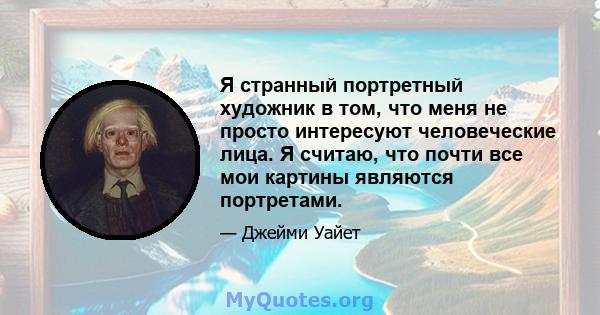 Я странный портретный художник в том, что меня не просто интересуют человеческие лица. Я считаю, что почти все мои картины являются портретами.