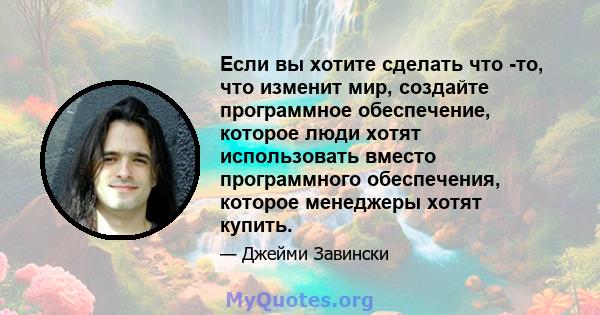 Если вы хотите сделать что -то, что изменит мир, создайте программное обеспечение, которое люди хотят использовать вместо программного обеспечения, которое менеджеры хотят купить.