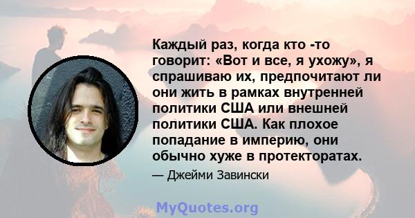 Каждый раз, когда кто -то говорит: «Вот и все, я ухожу», я спрашиваю их, предпочитают ли они жить в рамках внутренней политики США или внешней политики США. Как плохое попадание в империю, они обычно хуже в