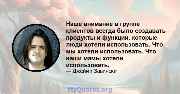 Наше внимание в группе клиентов всегда было создавать продукты и функции, которые люди хотели использовать. Что мы хотели использовать. Что наши мамы хотели использовать.