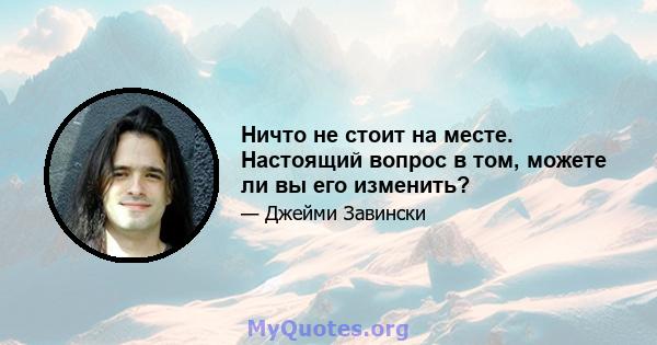 Ничто не стоит на месте. Настоящий вопрос в том, можете ли вы его изменить?