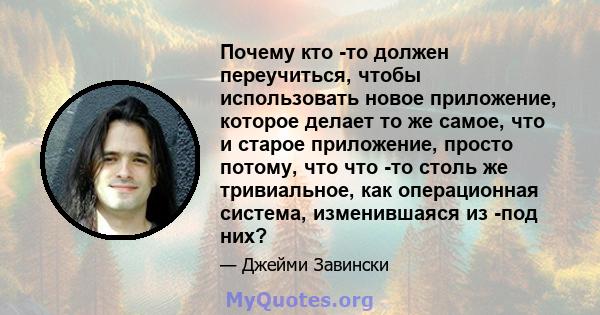 Почему кто -то должен переучиться, чтобы использовать новое приложение, которое делает то же самое, что и старое приложение, просто потому, что что -то столь же тривиальное, как операционная система, изменившаяся из