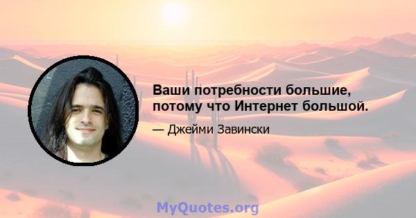 Ваши потребности большие, потому что Интернет большой.