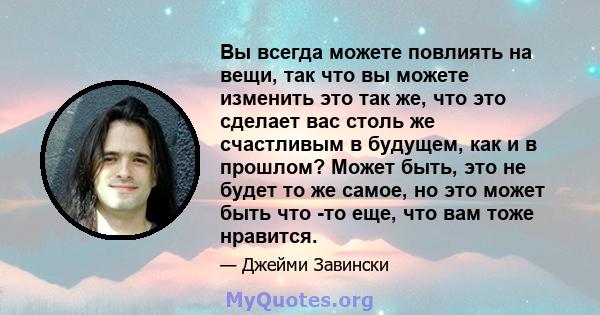 Вы всегда можете повлиять на вещи, так что вы можете изменить это так же, что это сделает вас столь же счастливым в будущем, как и в прошлом? Может быть, это не будет то же самое, но это может быть что -то еще, что вам