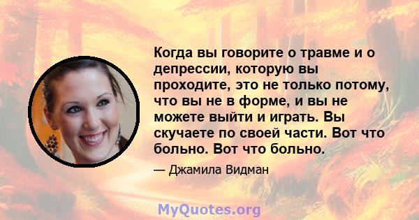 Когда вы говорите о травме и о депрессии, которую вы проходите, это не только потому, что вы не в форме, и вы не можете выйти и играть. Вы скучаете по своей части. Вот что больно. Вот что больно.