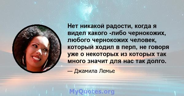 Нет никакой радости, когда я видел какого -либо чернокожих, любого чернокожих человек, который ходил в перп, не говоря уже о некоторых из которых так много значит для нас так долго.