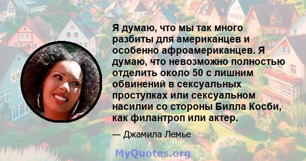 Я думаю, что мы так много разбиты для американцев и особенно афроамериканцев. Я думаю, что невозможно полностью отделить около 50 с лишним обвинений в сексуальных проступках или сексуальном насилии со стороны Билла