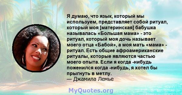 Я думаю, что язык, который мы используем, представляет собой ритуал, который моя [материнская] бабушка называлась «Большая мама» - это ритуал, который моя дочь называет моего отца «Бабой», а моя мать «мама» - ритуал.