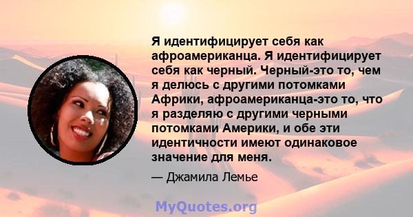 Я идентифицирует себя как афроамериканца. Я идентифицирует себя как черный. Черный-это то, чем я делюсь с другими потомками Африки, афроамериканца-это то, что я разделяю с другими черными потомками Америки, и обе эти