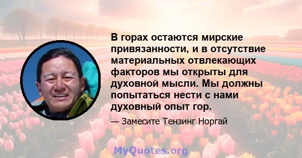 В горах остаются мирские привязанности, и в отсутствие материальных отвлекающих факторов мы открыты для духовной мысли. Мы должны попытаться нести с нами духовный опыт гор.