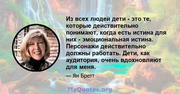 Из всех людей дети - это те, которые действительно понимают, когда есть истина для них - эмоциональная истина. Персонажи действительно должны работать. Дети, как аудитория, очень вдохновляют для меня.