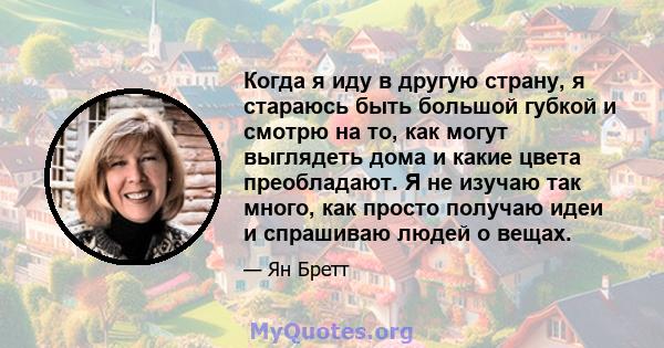 Когда я иду в другую страну, я стараюсь быть большой губкой и смотрю на то, как могут выглядеть дома и какие цвета преобладают. Я не изучаю так много, как просто получаю идеи и спрашиваю людей о вещах.