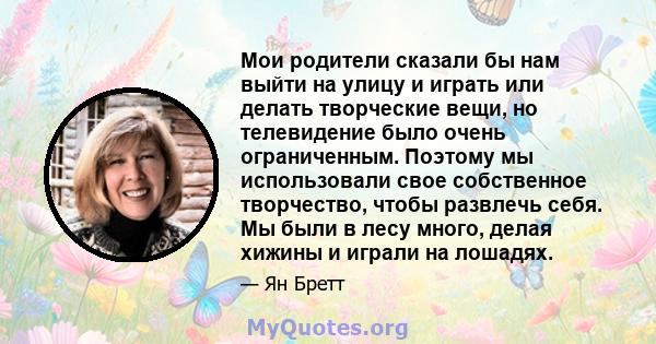 Мои родители сказали бы нам выйти на улицу и играть или делать творческие вещи, но телевидение было очень ограниченным. Поэтому мы использовали свое собственное творчество, чтобы развлечь себя. Мы были в лесу много,