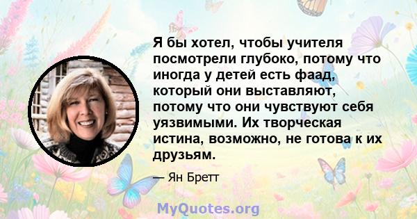 Я бы хотел, чтобы учителя посмотрели глубоко, потому что иногда у детей есть фаад, который они выставляют, потому что они чувствуют себя уязвимыми. Их творческая истина, возможно, не готова к их друзьям.