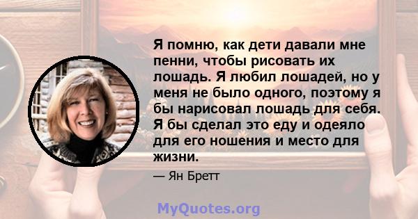 Я помню, как дети давали мне пенни, чтобы рисовать их лошадь. Я любил лошадей, но у меня не было одного, поэтому я бы нарисовал лошадь для себя. Я бы сделал это еду и одеяло для его ношения и место для жизни.