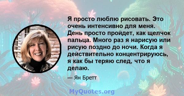 Я просто люблю рисовать. Это очень интенсивно для меня. День просто пройдет, как щелчок пальца. Много раз я нарисую или рисую поздно до ночи. Когда я действительно концентрируюсь, я как бы теряю след, что я делаю.