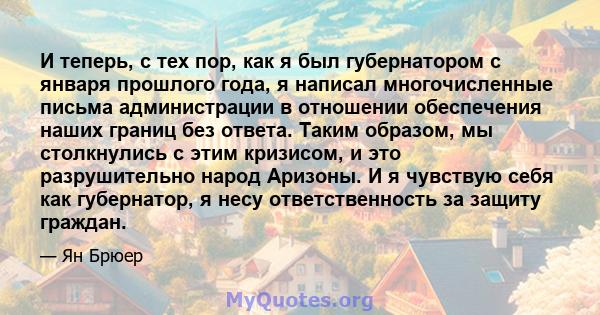 И теперь, с тех пор, как я был губернатором с января прошлого года, я написал многочисленные письма администрации в отношении обеспечения наших границ без ответа. Таким образом, мы столкнулись с этим кризисом, и это