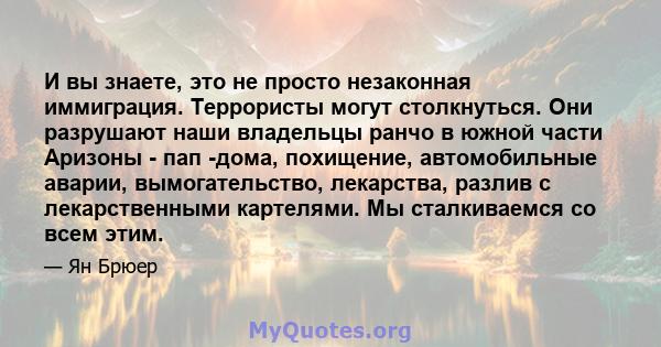 И вы знаете, это не просто незаконная иммиграция. Террористы могут столкнуться. Они разрушают наши владельцы ранчо в южной части Аризоны - пап -дома, похищение, автомобильные аварии, вымогательство, лекарства, разлив с