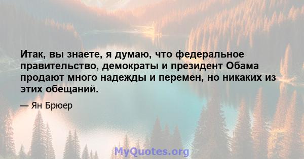 Итак, вы знаете, я думаю, что федеральное правительство, демократы и президент Обама продают много надежды и перемен, но никаких из этих обещаний.