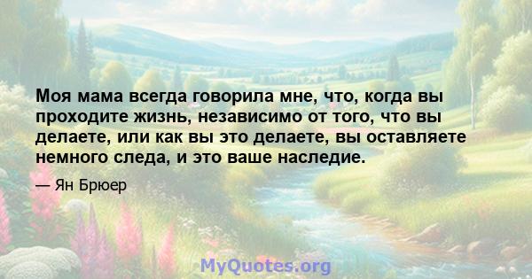 Моя мама всегда говорила мне, что, когда вы проходите жизнь, независимо от того, что вы делаете, или как вы это делаете, вы оставляете немного следа, и это ваше наследие.