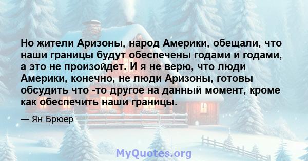 Но жители Аризоны, народ Америки, обещали, что наши границы будут обеспечены годами и годами, а это не произойдет. И я не верю, что люди Америки, конечно, не люди Аризоны, готовы обсудить что -то другое на данный