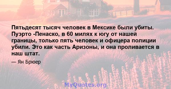 Пятьдесят тысяч человек в Мексике были убиты. Пуэрто -Пенаско, в 60 милях к югу от нашей границы, только пять человек и офицера полиции убили. Это как часть Аризоны, и она проливается в наш штат.