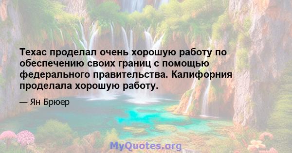 Техас проделал очень хорошую работу по обеспечению своих границ с помощью федерального правительства. Калифорния проделала хорошую работу.