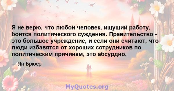 Я не верю, что любой человек, ищущий работу, боится политического суждения. Правительство - это большое учреждение, и если они считают, что люди избавятся от хороших сотрудников по политическим причинам, это абсурдно.