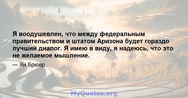 Я воодушевлен, что между федеральным правительством и штатом Аризона будет гораздо лучший диалог. Я имею в виду, я надеюсь, что это не желаемое мышление.