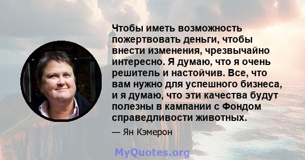 Чтобы иметь возможность пожертвовать деньги, чтобы внести изменения, чрезвычайно интересно. Я думаю, что я очень решитель и настойчив. Все, что вам нужно для успешного бизнеса, и я думаю, что эти качества будут полезны