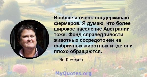 Вообще я очень поддерживаю фермеров. Я думаю, что более широкое население Австралии тоже. Фонд справедливости животных сосредоточен на фабричных животных и где они плохо обращаются.