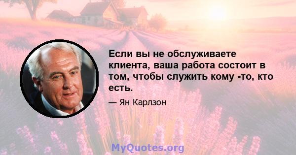 Если вы не обслуживаете клиента, ваша работа состоит в том, чтобы служить кому -то, кто есть.