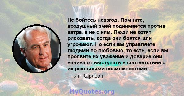 Не бойтесь невзгод. Помните, воздушный змей поднимается против ветра, а не с ним. Люди не хотят рисковать, когда они боятся или угрожают. Но если вы управляете людьми по любовью, то есть, если вы проявите их уважение и