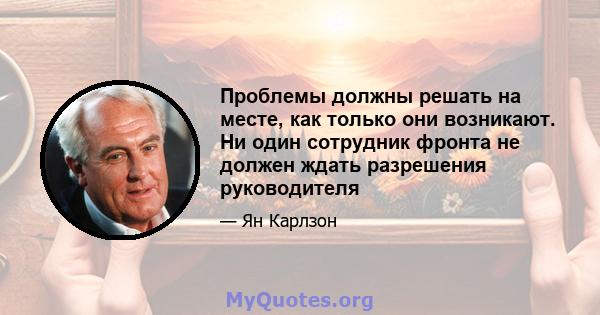 Проблемы должны решать на месте, как только они возникают. Ни один сотрудник фронта не должен ждать разрешения руководителя