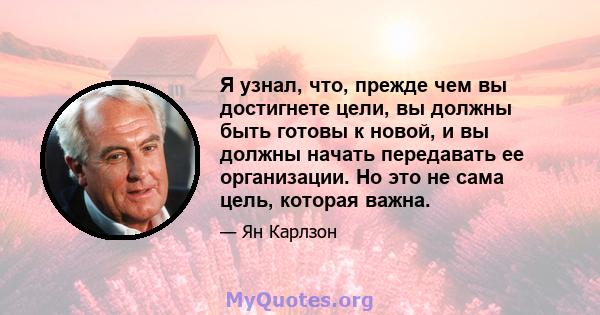 Я узнал, что, прежде чем вы достигнете цели, вы должны быть готовы к новой, и вы должны начать передавать ее организации. Но это не сама цель, которая важна.