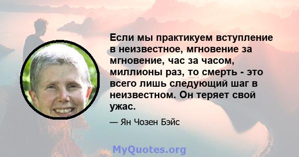 Если мы практикуем вступление в неизвестное, мгновение за мгновение, час за часом, миллионы раз, то смерть - это всего лишь следующий шаг в неизвестном. Он теряет свой ужас.