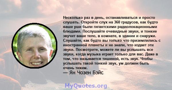 Несколько раз в день, останавливаться и просто слушать. Откройте слух на 360 градусов, как будто ваши уши были гигантскими радиолокационными блюдами. Послушайте очевидные звуки, и тонкие звучит ваше тело, в комнате, в