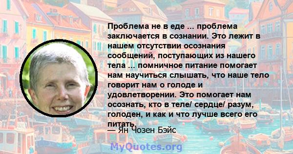 Проблема не в еде ... проблема заключается в сознании. Это лежит в нашем отсутствии осознания сообщений, поступающих из нашего тела ... помничное питание помогает нам научиться слышать, что наше тело говорит нам о