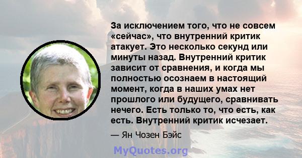 За исключением того, что не совсем «сейчас», что внутренний критик атакует. Это несколько секунд или минуты назад. Внутренний критик зависит от сравнения, и когда мы полностью осознаем в настоящий момент, когда в наших