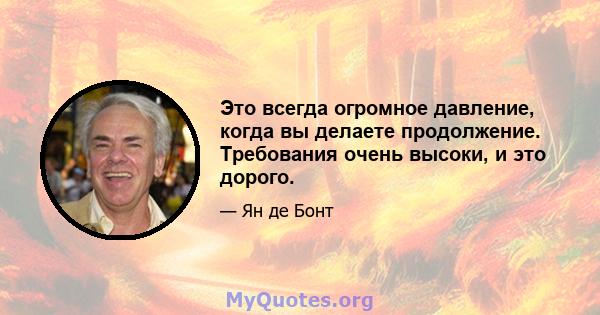 Это всегда огромное давление, когда вы делаете продолжение. Требования очень высоки, и это дорого.