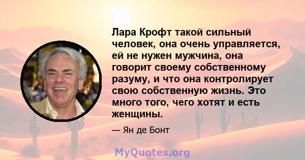 Лара Крофт такой сильный человек, она очень управляется, ей не нужен мужчина, она говорит своему собственному разуму, и что она контролирует свою собственную жизнь. Это много того, чего хотят и есть женщины.