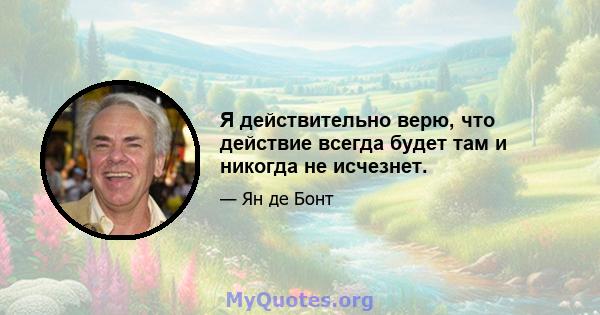 Я действительно верю, что действие всегда будет там и никогда не исчезнет.