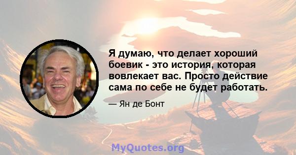 Я думаю, что делает хороший боевик - это история, которая вовлекает вас. Просто действие сама по себе не будет работать.