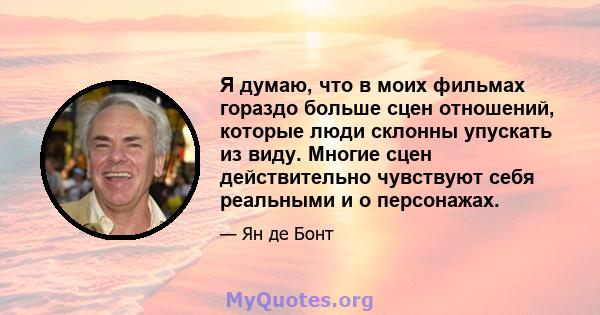 Я думаю, что в моих фильмах гораздо больше сцен отношений, которые люди склонны упускать из виду. Многие сцен действительно чувствуют себя реальными и о персонажах.