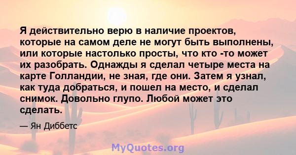 Я действительно верю в наличие проектов, которые на самом деле не могут быть выполнены, или которые настолько просты, что кто -то может их разобрать. Однажды я сделал четыре места на карте Голландии, не зная, где они.