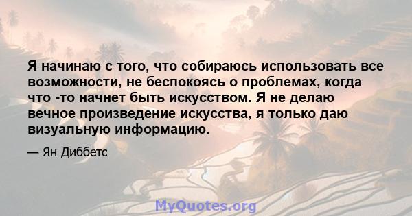 Я начинаю с того, что собираюсь использовать все возможности, не беспокоясь о проблемах, когда что -то начнет быть искусством. Я не делаю вечное произведение искусства, я только даю визуальную информацию.