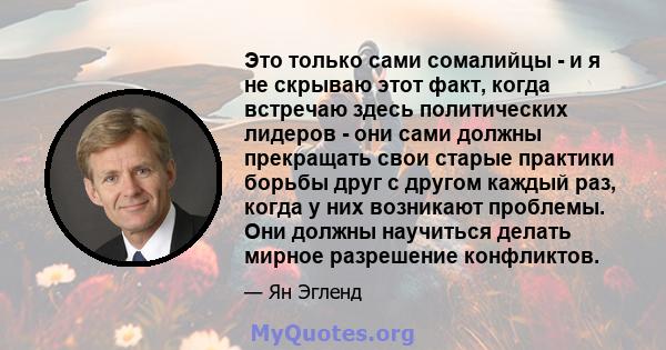 Это только сами сомалийцы - и я не скрываю этот факт, когда встречаю здесь политических лидеров - они сами должны прекращать свои старые практики борьбы друг с другом каждый раз, когда у них возникают проблемы. Они