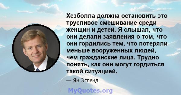 Хезболла должна остановить это трусливое смешивание среди женщин и детей. Я слышал, что они делали заявления о том, что они гордились тем, что потеряли меньше вооруженных людей, чем гражданские лица. Трудно понять, как