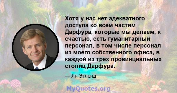 Хотя у нас нет адекватного доступа ко всем частям Дарфура, которые мы делаем, к счастью, есть гуманитарный персонал, в том числе персонал из моего собственного офиса, в каждой из трех провинциальных столиц Дарфура.