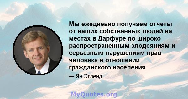 Мы ежедневно получаем отчеты от наших собственных людей на местах в Дарфуре по широко распространенным злодеяниям и серьезным нарушениям прав человека в отношении гражданского населения.